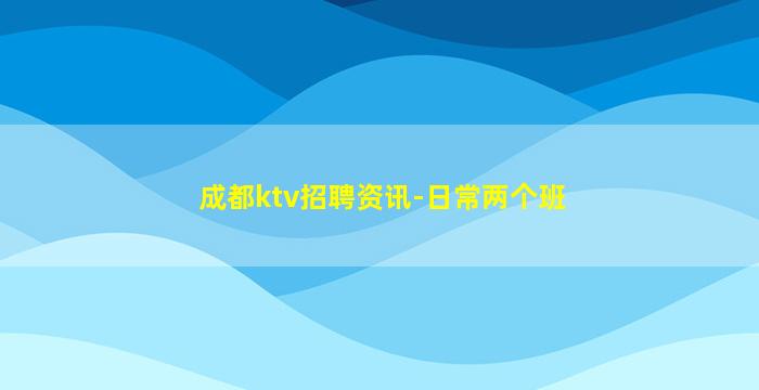 成都ktv招聘资讯-日常两个班